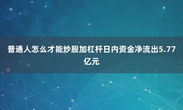 普通人怎么才能炒股加杠杆日内资金净流出5.77亿元
