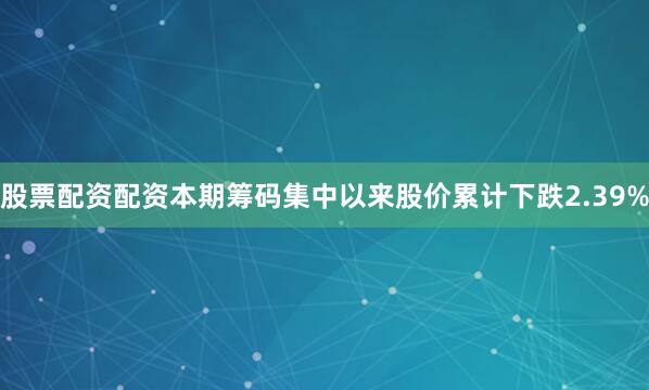 股票配资配资本期筹码集中以来股价累计下跌2.39%