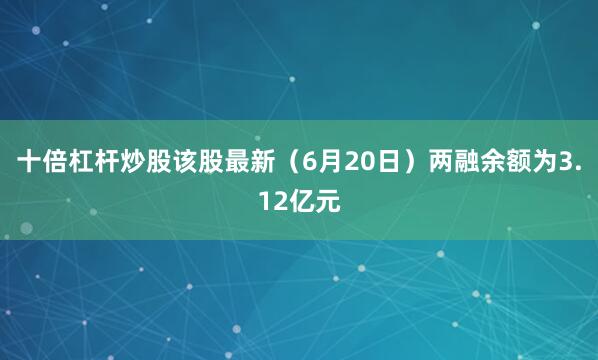 十倍杠杆炒股该股最新(6月20日)两融余额为3.12亿元