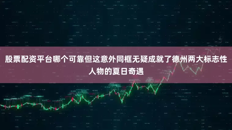 股票配资平台哪个可靠但这意外同框无疑成就了德州两大标志性人物的夏日奇遇