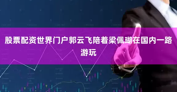 股票配资世界门户郭云飞陪着梁佩瑚在国内一路游玩