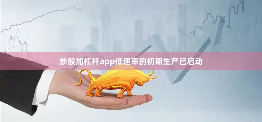 炒股加杠杆app低速率的初期生产已启动