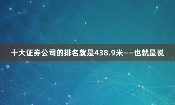 十大证券公司的排名就是438.9米——也就是说