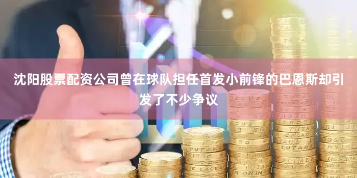 沈阳股票配资公司曾在球队担任首发小前锋的巴恩斯却引发了不少争议