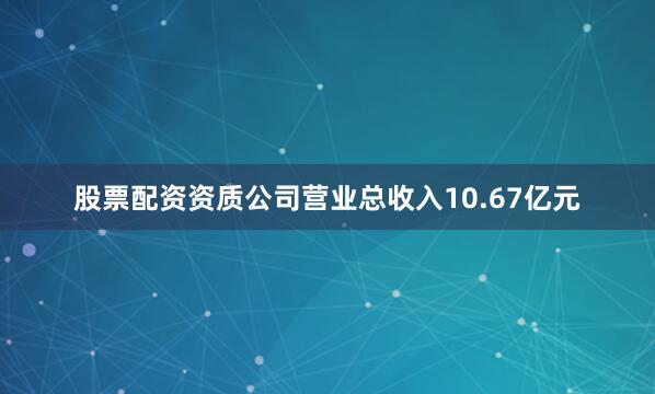股票配资资质公司营业总收入10.67亿元