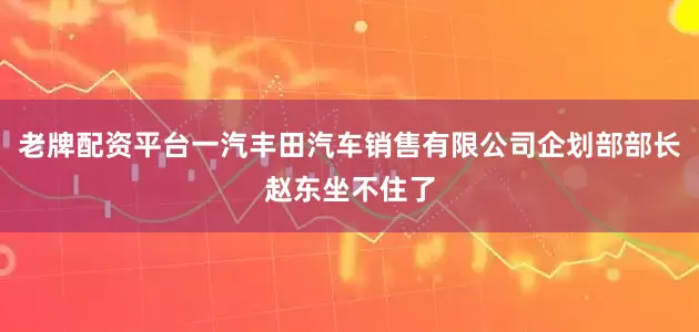 老牌配资平台一汽丰田汽车销售有限公司企划部部长赵东坐不住了