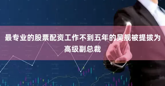 最专业的股票配资工作不到五年的吴舰被提拔为高级副总裁
