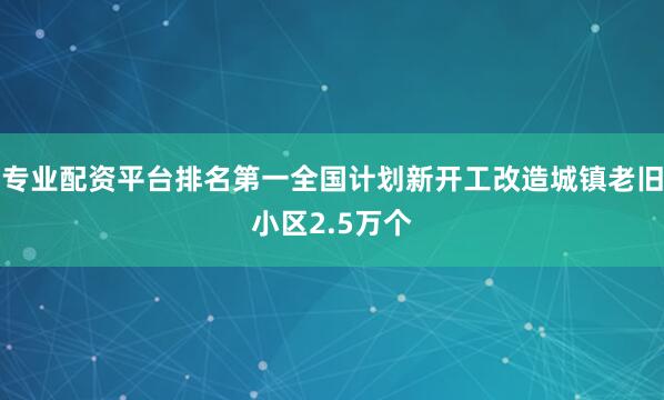 专业配资平台排名第一全国计划新开工改造城镇老旧小区2.5万个