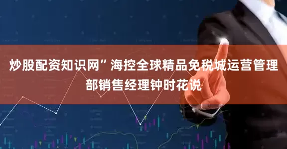 炒股配资知识网”海控全球精品免税城运营管理部销售经理钟时花说