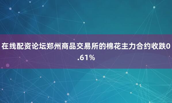在线配资论坛郑州商品交易所的棉花主力合约收跌0.61%