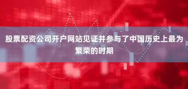股票配资公司开户网站见证并参与了中国历史上最为繁荣的时期