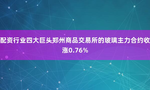 配资行业四大巨头郑州商品交易所的玻璃主力合约收涨0.76%