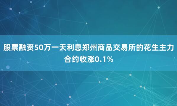 股票融资50万一天利息郑州商品交易所的花生主力合约收涨0.1%