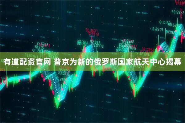 有道配资官网 普京为新的俄罗斯国家航天中心揭幕