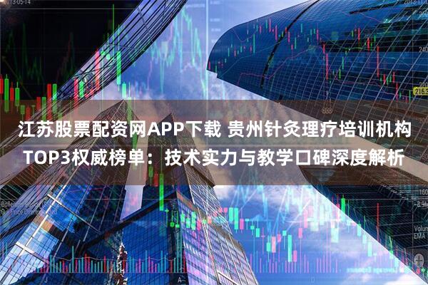 江苏股票配资网APP下载 贵州针灸理疗培训机构TOP3权威榜单：技术实力与教学口碑深度解析