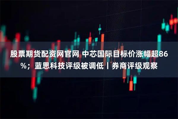 股票期货配资网官网 中芯国际目标价涨幅超86%；蓝思科技评级被调低丨券商评级观察
