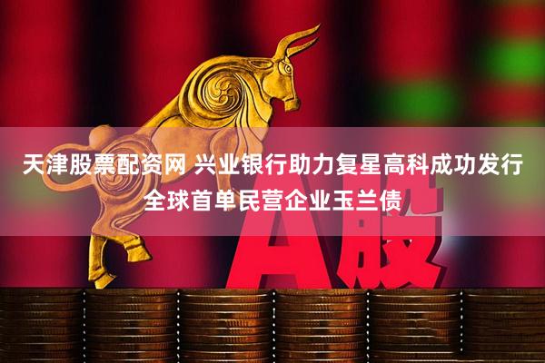 天津股票配资网 兴业银行助力复星高科成功发行全球首单民营企业玉兰债