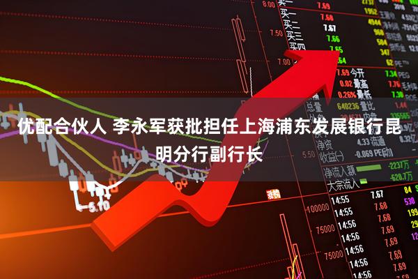 优配合伙人 李永军获批担任上海浦东发展银行昆明分行副行长