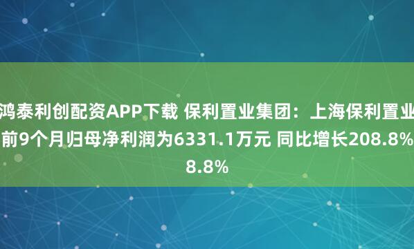 鸿泰利创配资APP下载 保利置业集团：上海保利置业前9个月归母净利润为6331.1万元 同比增长208.8%