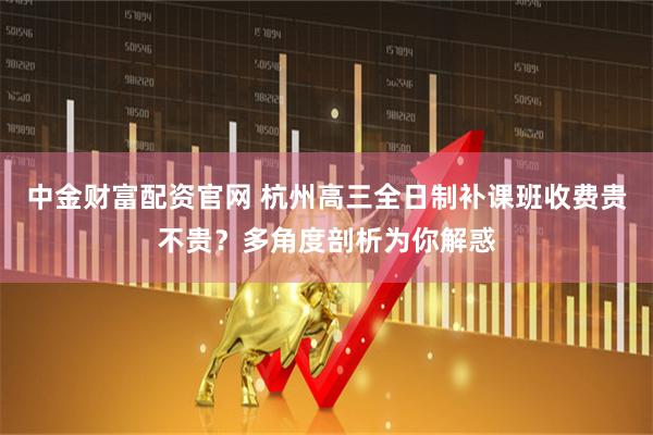 中金财富配资官网 杭州高三全日制补课班收费贵不贵？多角度剖析为你解惑