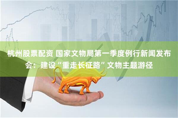 杭州股票配资 国家文物局第一季度例行新闻发布会：建设“重走长征路”文物主题游径