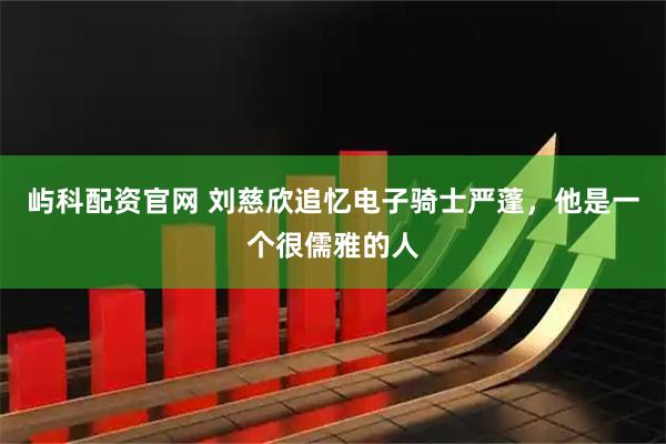 屿科配资官网 刘慈欣追忆电子骑士严蓬，他是一个很儒雅的人