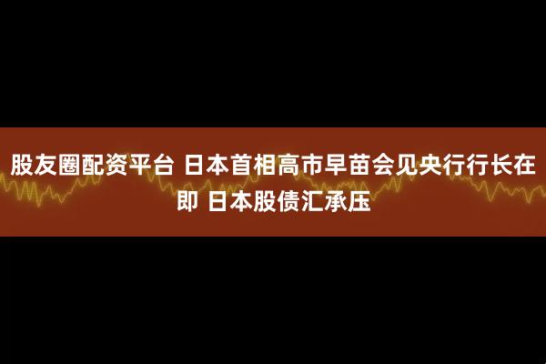 股友圈配资平台 日本首相高市早苗会见央行行长在即 日本股债汇承压