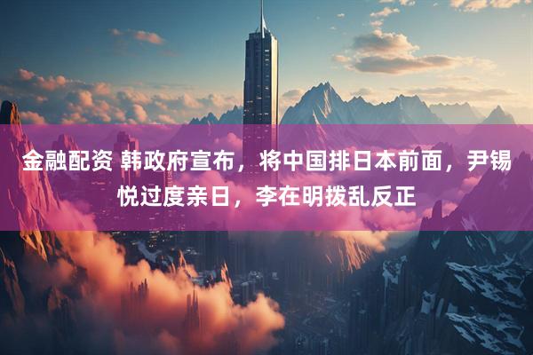 金融配资 韩政府宣布，将中国排日本前面，尹锡悦过度亲日，李在明拨乱反正