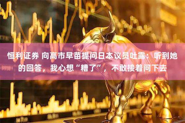 恒利证券 向高市早苗提问日本议员吐露：听到她的回答，我心想“糟了”，不敢接着问下去