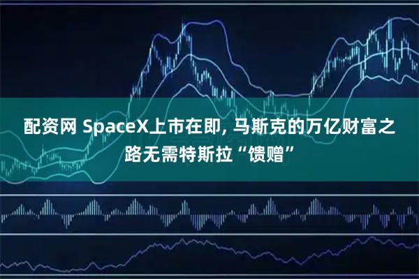 配资网 SpaceX上市在即, 马斯克的万亿财富之路无需特斯拉“馈赠”