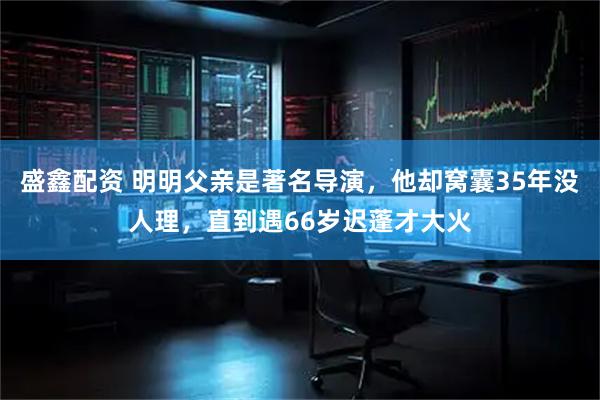 盛鑫配资 明明父亲是著名导演，他却窝囊35年没人理，直到遇66岁迟蓬才大火