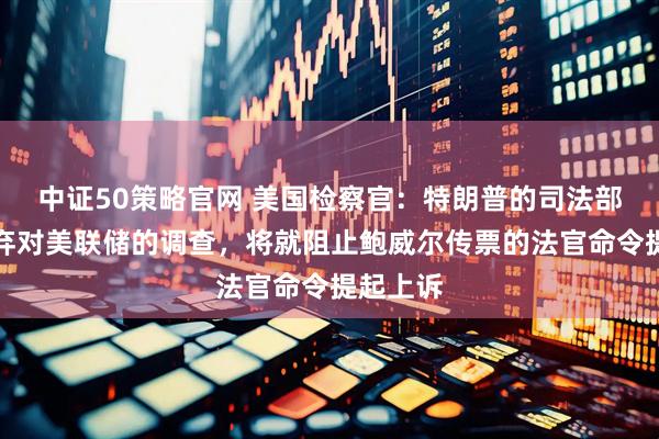 中证50策略官网 美国检察官：特朗普的司法部不会放弃对美联储的调查，将就阻止鲍威尔传票的法官命令提起上诉
