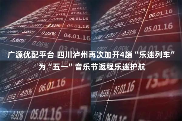 广源优配平台 四川泸州再次加开4趟“乐迷列车” 为“五一”音乐节返程乐迷护航