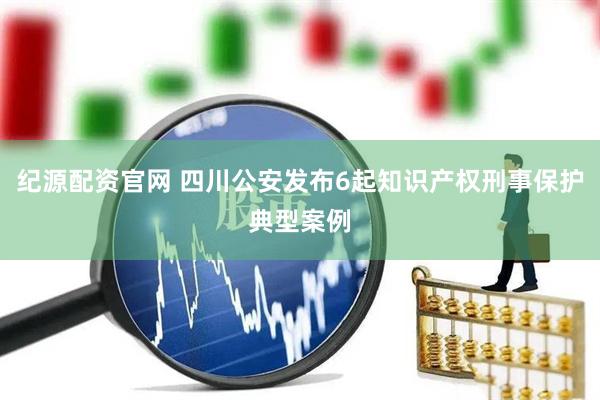 纪源配资官网 四川公安发布6起知识产权刑事保护典型案例