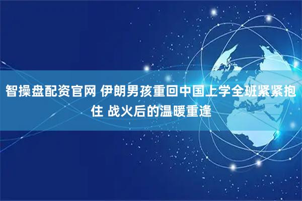 智操盘配资官网 伊朗男孩重回中国上学全班紧紧抱住 战火后的温暖重逢