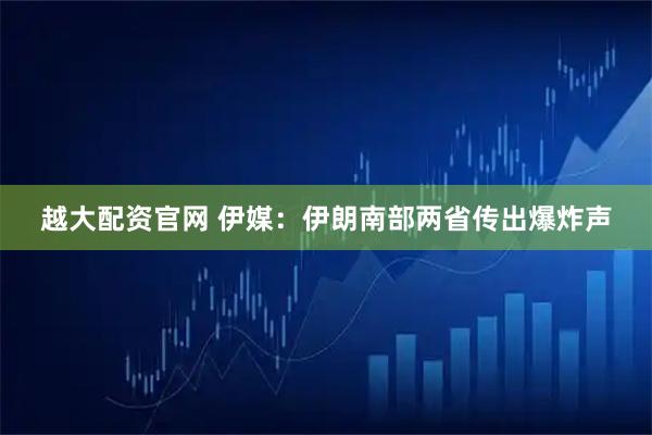 越大配资官网 伊媒：伊朗南部两省传出爆炸声