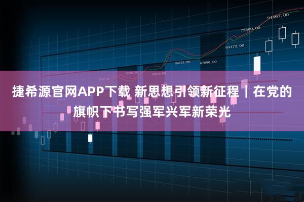 捷希源官网APP下载 新思想引领新征程｜在党的旗帜下书写强军兴军新荣光