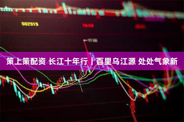 策上策配资 长江十年行｜百里乌江源 处处气象新